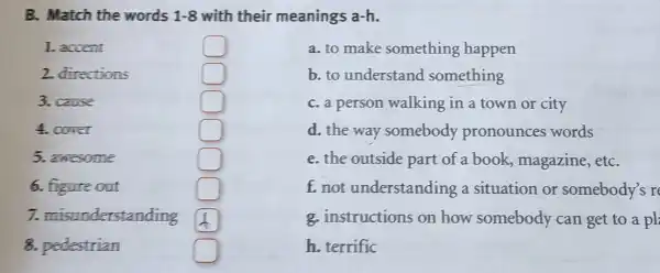 B. Match the words 1-8 with their meanings a-h.
1. accent
2. directions	square 
3. cause	square 
4. cover	square 
5. awesome	square 
6.figure out	square 
7.misunderstanding square 
8. pedestrian	square 
square 
a. to make something happen
b. to understand something
C.a person walking in a town or city
d.the way somebody pronounces words
e.the outside part of a book magazine ,etC.
t.not understanding a situation or somebody's r
g. instructions on how somebody can get to a pl
h terrific