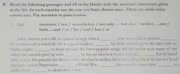 B .Read the following passages and fill in the blanks with the sentence connectors given
in the list.In each exercise use the one you have chosen once .There are some extra
connectors . Pay attention to punctuation.
1.List:	moreover / or / nevertheless not only __ but also / neither __ nor
both __ and lso / for l and / but or
John , sixteen years old,is a junior in high school. __ is he interested in physics, __
he is interested in baseball He is a good student, __ he finds time to go to the teen club on
Friday nights __ to keep up with the latest popular songs He has never seen many of the
things his parents grew up with, __ he has no idea how butter is made, __ has he heard
what veal is .His parents are always a little shocked to realize these facts They know he has not lived
through a great Depression __ a World War; __ , they usually expect him __ to
understand __ to adopt their values.