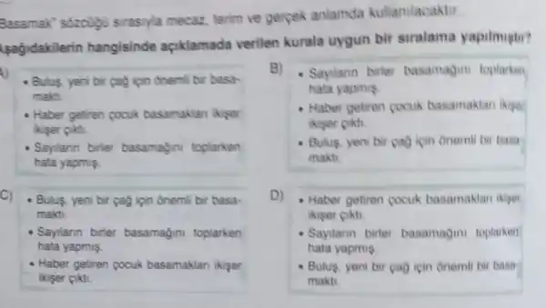 Basamak' sôzcugu sirasiyla mecaz, terim ve gerpek anlamda kullanilacaktir.
(sagidakilerin hangisinde açiklamada verilen kurala uygun bir siralama yapilmistir?
A)
- Bulus, yeni bir (a)ipin onemil bir basa-
makti.
- Haber getiren pocuk basamaklan ikiser
ikiser cikti.
- Sayilann birler basamağini toplarken
hata yapmis.
C)
- Bulus, yeni bir çag ipin onemli bir basa-
makti.
Sayilann birler basamağini toplarken
hata yapmis.
- Haber getiren cocuk basamaklan ikişer
ikiser cikti.
B) - Sayilann birter basamagini toplarken
hata yapmis
- Haber getiren cocuk basamaklan ikiger
ikiser cikti.
- Bulus, yeni bir çao icin onemli bir basa
makti.
D) - Haber getiren cocuk basamaklan ikiger
ikiser cikti.
- Sayilarin birter basamagini toplarken
hata yapmis
- Bulus, yeni bir çao icin onemli bir basa
makti.