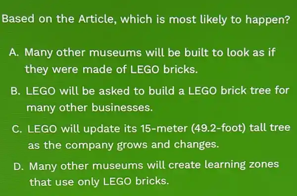 Based on the Article, which is most likely to happen?
A. Many other museums will be built to look as if
they were made of LEGO bricks.
B. LEGO will be asked to build a LEGO brick tree for
many other businesses.
C. LEGO will update its 15-meter (49.2-foot)tall tree
as the company grows and changes.
D. Many other museums will create learning zones
that use only LEGO bricks.