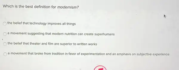 Which is the best definition for modernism?
the belief that technology improves all things
) a movement suggesting that modern nutrition can create superhumans
the belief that theater and film are superior to written works
a movement that broke from tradition in favor of experimentation and an emphasis on subjective experience