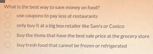 What is the best way to save money on food?
use coupons to pay less atrestaurants
only buy it at a big box retailer like Sam's or Costco
buy the items that have the best sale price at the grocery store
buy fresh food that cannot be frozen or refrigerated