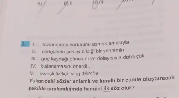 B/II
3. 1.hizlandirma sorununu aşmak amaciyla
II. sorfçülerin cok iyi bildigi bir yontemin
III. gủ kaynaği olmasini ve dolayisiyla daha cok
IV. kullanilmasini onerdi .
V. Isveçli fizikçi Ising 1924' te
Yukaridaki sôzler anlamli ve kuralli bir cúmle olusturacak
sekilde siralandiginda hangisi ilk sóz olur?