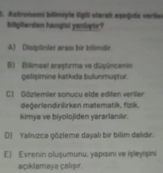 biligiterden hanglel yanlistir?
siplinler erasi bir bilimdir.
B) Bilimsel ve düsüncenin
gelisimine katkida bulunmustur.
C) Gozlemler sonucu elde edilen veriler
degerlendirilirken matema tik, fizik.
kimya ve biyolojid en yararlanthr.
D) Yalnizca gozleme dayali bir bilim dalidir.
E) Evenin olusumunu, yapismive/sley/sin