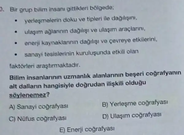 a. Bir grup bilim insani gittikleri bolgede:
yerlesmelerin doku ve tipleri ile dagiligini.
ulasim aglannin dagiliei ve ulasim aracianni,
enerji kaynaklannin dagiligi ve cevreye etkilerini,
sanayi tesislerinin kurulusunda etkili olan
faktorteri arasturmaktadir.
Bilim insanlarunin uzmanlik alanlarinin begeri coğrafyanin
alt dallarin hangisiyle doğrudan ilişkili oldugu
sôylenemez?
A) Sanayi cografyasi
B) Yerlesme cografyasi
C) Nüfus cografyasi
D) Ulaşim cografyasi
E) Enerji cografyasi