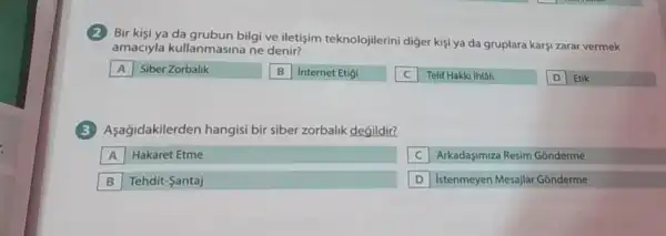 Bir kisi ya da grubun bilgi ve iletişim teknolojilerini diger kişi ya da gruplara karşi zarar vermek
amaciyla kullanmasina ne denir?
A Siber Zorbalik
B Internet Etigi
square 
Telif Hakki Ihlali
D Etik
(3)Aşağidakilerden hangisi bir siber zorbalik degildir?
A Hakaret Etme
C Arkadasimiza Resim Gonderme
B Tehdit-Santaj
D Istenmeyen Mesajlar Gonderme