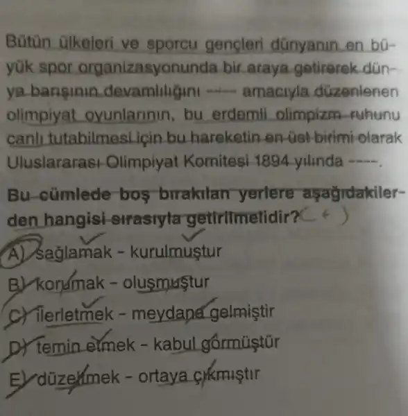 Bütùn ülkeleri ve sporcu gencleri dünyanin en bù-
yük spor organizasyonunda bir araya getirerek dün -.
ya barisinin devamling ini - amaciyla düzenlenen
olimpiyat oyunlarin n, bu erdemli olimpizm -Fuhunu
canh tutabilme si icin bu hareketin en -tist-birimi olarak
Uluslararas Himpiyat Komitesi 1894 yilinda -
Bu -cümlede -bos -brrakilan yertere asagrdakiler-
den hangisi strasiyla getirilmel lidir?C + )
ağlamak -kurulmustur
B) kondmak -olusmustur
C) ilerletmek -meydand gelmiştir
D) temin _eimek -kabul
E ) düzermek - ortaya