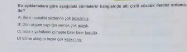 Bu açiklamalara gore aşağidaki cũmlelerin hangisinde alti cizill sôzcúk mecaz anlamil-
dir?
A) Senin sabahki sôzlerine cok bozulmus.
B) Dùn aksam yaptigin yemek cok aciydi.
C) Islak kiyafetlerini güneşte birer birer kuruttu.
D) Elime aldiğim biçak cok keskinmis.