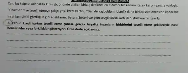 Can, bu kalpsiz kalabaliça kizmişti, ônũnde dikilen birkaç dedikoducu eldiveni bir kenara iterek kartin yanina yaklasti.
"üzülme" diye teselli etmeye calisti yesil kredi kartin,"Ben de kayboldum. Ustelik daha birkaç saat õncesine kadar bir
insanken simdi gôrdugún gibi anahtarim. Beterin beteri var yani sevgili kredi karti dedi dostane bir tavirla.
2. Can'in kredi kartimi teselli etme çabasi, gercek hayatta insanlarin birbirlerini teselli etme sekilleriyle nasil
benzerlikler veya farklihiklar gosteriyor? Orneklerle açiklayiniz.
__