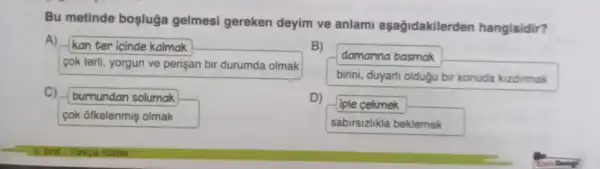 Bu metinde boşluğa gelmesi gereken deyim ve anlami aşağidakilerden hangisidir?
A)
kan ter icinde kalmak
cok terli, yorgun ve perisan bir durumda olmak
damanna basmak
birini, duyaril oldugu bir konuda kizdirmak
C)
burnundan solumak
cok ofkelenmis olmak
D)
iple cekmek
sabirsizlikla beklemek