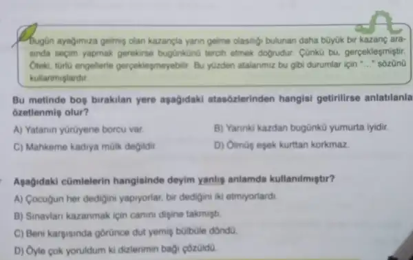 Bugin ayagimiza gelmin olan kazancla yann gelme olasiligi bulunan daha bũyük bir kazang ara-
sinda seçim yapmak gerekirse bugünkün0 tercih etmek dogrudur . Cũnkù bu gercekleşmiştir.
Oteki, türiú engellerle gerceklesmeyebilir. Bu yuzden atalanmiz bu gibi durumlar için __ " sozün0
kullanmislardir.
Bu metinde bos birakilan yere aşagidaki atasôzlerinden hangisi getirilirse anlatilanla
ôzetlenmis olur?
A) Yatanin yürüyene borcu var.
B) Yannki kazdan bugünkü yumurta iyidir.
C) Mahkeme kadiya mülk degildir
D) Oimüs esek kurttan korkmaz
Agagidaki cümlelerin hangisinde deyim yanlis anlamda kullanilmistir?
A) Cocugun her dedigini yapryorlar, bir dedigini iki etmiyorlard.
B) Sinavian kazanmak icin canini digine takmisti
C) Beni kargisinda gorünce dut yemis bülbüle dóndü
D) Oyle cok yoruldum ki dizlerimin bag côzüld0