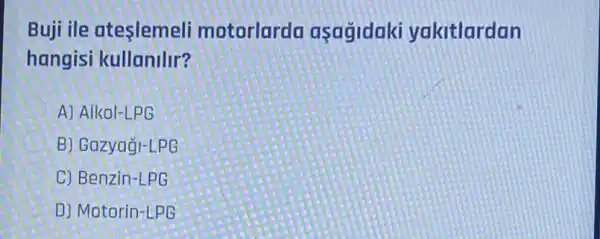 Buji ile ateslemeli motorlarda asagidaki yakitlardan
hangisi kullanilir?
A) Alkol-LPG
B) Gazyagi-LPG
C) Benzin-LPG
D) Motorin-LPG