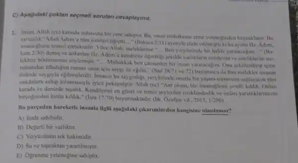 C) Asagidaki coktan seçmeli sorular cevaplayiniz.
2. Insan, Allah (ce) Katinda mustesna bir yere sahiptir Bu, onun muhakeme ctme yeteneginden kaynaklanir. Bu
ayncalik "Allah Adem'e tìm isimleri ogretti __ "(Bakara 2/31 ayetiyle ifade edilmistir ki bu ayette Hz. Adem,
insanoglunu temsil etmektedir. Yuce Allah meleklerine "
__ Ben yerytizünde bir halife yaratacagim __ "(Ba- kara 2/30
demis ve ardindan Hz Adem'e kendisine ogrettigi sekilde varliklarm isimlerini ve niteliklerini me-
leklere bildirmesini soylemisti." __
Muhakkak ben camurdan bir insan yaratacagim. Onu sekillendirip icine
ruhumdan utledigim zaman onun için saygi ile egilin." (Sad 38/7 ve 72) buyurunca da tũm melekler insanin
Snünde saygiyla egilmişlerdir. Insamm bu sayginligi, yerytizinde onurlu bir yaşam sürmesini saglayacak tüm
imkinlara sahip kilinmasiyla iyice pekismistir. Allah (cc)"Ant olsun, biz insanoglunuu serefli kildik. Onlan
karada ve denizde tasidik Kendilerini en güzel ve temiz seylerden riziklandirdik ve onlari yarattiklarmizin
biryogundan üstin kildik."(Isra 17/70) buyurmaktadir.(bk. Ozafsar vd., 2015. 1/290
Bu pareadan hareketle insanla ilgili aşagidaki cikarimlardan hangisine ulasilamaz?
A) Irade sahibidir.
B) Degerli bir varliktir.
C) Yeryuzünün tek hakimidir.
D) Su ve topraktan yaratilmistir.
E) Ogrenme yetenegine sahiptir.