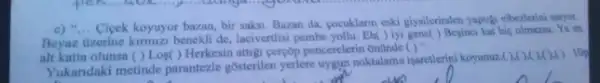 c) "... Cicek koyuyor bazan, bir saksi. Bazan da, cocuklarin eski giyalerinden yaptig elberberini anyor.
Beyaz Uzerine kimmiz benekli de lacivertisi pembe yollu. Ek() iyi gene() Besinci kat his olmana. Yi co
alt katta olunsa () Los() Herkesin attigi ceryop pencerelerin Onlinde
()''
Yukandaki metinde parantezle gosterilen yerlere uygun noktalama isaretlerini koyunuz.
(x)(x) lOg