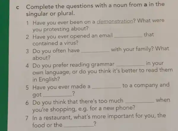 C Complete the questions with a noun from a in the
singular or plural.
1 Have you ever been on a demonstration? What were
you protesting about?
2 Have you ever opened an email __ that
contained a virus?
3 Do you often have __ with your family ? What
about?
4 Do you prefer reading grammar __ in your
own language, or do you think it's better to read them
in English?
5 Have you ever made a __ to a company and
?
got __
6 Do you think that there's too much __ when
you're shopping e.g. for a new phone?
7 In a restaurant what's more important for you , the
? food or the __