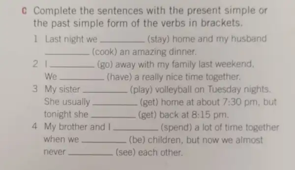 C Complete the sentences with the present simple or
the past simple form of the verbs in brackets.
1 Last night we __ (stay) home and my husband
__ (cook) an amazing dinner.
21 __ (go) away with my family last weekend.
We __ (have) a really nice time together.
3 My sister __ (play) volleyball on Tuesday nights.
She usually __ (get) home at about 7:30 pm, but
tonight she __ (get) back at 8:15 pm.
4 My brother and I __ (spend) a lot of time together
when we __ (be) children, but now we almost
never __ (see) each other.