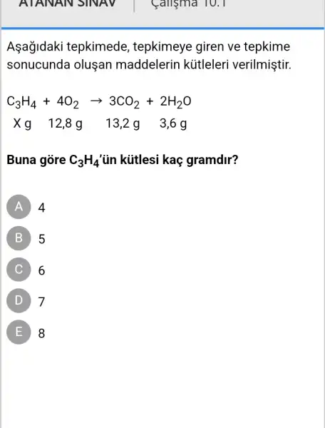 Calisma 10.1
Asagidaki tepkimede , tepkimeye giren ve tepkime
sonucunda oluşan maddelerin kütleleri verilmiştir.
C_(3)H_(4)+4O_(2)arrow 3CO_(2)+2H_(2)O
Xq 1 g 3,6g
Buna gòre C_(3)H_(4) ủn kútlesi kaç gramdir?
A 4
B 5
C 6
D 7
E 8