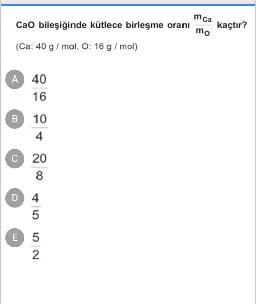 CaO bileşiginde kütlece birleşme orani (m_(ca))/(m_(0)) kaçtir?
(Ca 40g/mol,O:16g/mol
A
(40)/(16)
B B)
(10)/(4)
C
(20)/(8)
D
(4)/(5)
E
(5)/(2)