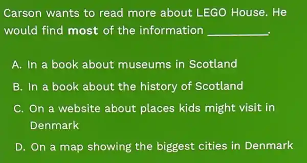 Carson wants to read more about LEGO House. He
would find most of the information __
A. In a book about museums in Scotland
B. In a book about the history of Scotland
C. On a website about places kids might visit in
Denmark
D. On a map showing the biggest cities in Denmark