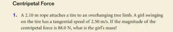 Centripetal Force
1. A 2.10 m rope attaches a tire to an overhanging tree limb . A girl swinging
on the tire has a tangential speed of 2.50m/s. If the magnitude of the
centripetal force is 88 .0 N, what is the girl's mass?