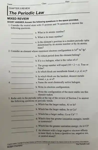 CHAPTER 5 REVIEW
The Periodic Law
MIXED REVIEW
SHORT ANSWER Answer the following questions in the space provided.
1. Consider the neutral atom with 53 protons and 74 neutrons to answer the
following questions.
__ a. What is its atomic number?
__ b. What is its mass number?
__
c. Is the element's position in a modern periodic table
determined by its atomic number or by its atomic
mass?
2. Consider an element whose outermost electron configuration is 3d^104s^24p^x
__ a. To which period does the element belong?
__ b. If it is a halogen, what is the value of x?
__ c. The group number will equal (10+2+x) True or
False?
3. __ a. In which block are metalloids found, s,p,d,or f'
__ b. In which block are the hardest, densest metals
found, s, p,or d?
4. __ a. Name the most chemically active halogen.
__ b. Write its electron configuration.
__ c. Write the configuration of the most stable ion this
element makes.
5. Refer only to the periodic table at the top of the review of Section 2 to answer
the following questions on periodic trends.
__ a. Which has the larger radius, Al or In?
__ b. Which has the larger radius, Se or Ca?
__ c. Which has a larger radius, Ca or Ca^2+
__ d. Which class has greater ionization energies metals
or nonmetals?
__ e. Which has the greater ionization energy, As or CI?
__ f. An element with a large negative electron affinity
is most likely to form a (positive ion negative ion,
or neutral atom)?
Original content Copyright C by Holt, I
Rinchart art and Winston. Additions and changes to the original content are the responsibility of the instructor
Modern Chemistry
2	The Periodic Law