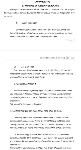 CHAPTER FIVE
5. Handling of customer complaints
Every gust's experience is not problem free. Customers don't expect you
to be absolute or perfect. Somewhat they do expect you to fix things when they
go wrong.
1. Listen completely
Give them your complete attention. Don't multi-task . Don't "half-
listen". Write down what they are telling you and get specifics from them.
Then confirm that you understand. Focus only on them.
ge
CUSTOMER CARE & SERVICE 2016e.c
Let them vent.
Don't interrupt. Don't explain defend or justify. They don't care why
the problem occurred and they don't want your side of the story.They are
angry and they want to vent, so let them.
3. Apologize and mean it.
This is often hard especially if you did not cause the problem .When
you apologize in this situation you are not necessarily taking blame for
causing the problem. You are apologizing for the customer having a bad
experience.
Put yourself in their shoes. Be sincere.
4. Ask them how you can make things right.Then do more.
Too many employees have either no response to complaints or a
generic, stock response, like taking money off the bill. But those risks
making the customer even angrier if that's not what they want done . In
fact you might even offend someone by offering him or her a discount.
A better strategy is to ask them what they want. You have been
genuine and polite. Most people don't want much.They usually just want
you to listen. But whatever they say always do it and more.For example, if
they ask for
their meal free your response might be "Mr.Smith, of course your meal