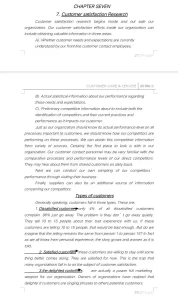 CHAPTER SEVEN
7. Customer satisfaction Research
Customer satisfaction research begins inside and out side our
organization. Our customer satisfaction efforts inside our organization can
include obtaining valuable information in three areas.
A). Whether customer needs and expectations are currently
understood by our front line customer contact employees.
27/Page
CUSTOMER CARE 8. SERVICE 2016e.c
B). Actual statistical information about our performance regarding
these needs and expectations,
C). Preliminary competitive information about to include both the
identification of competitors and their current practices and
performance as it impacts our customer.
Just as our organization should know its actual performance level on all
processes important to customers we should know how our competitors are
performing on these processes We can obtain this competitive information
from variety of sources.Certainly the first place to look is with in our
organization. Our customer contact personnel may be very familiar with the
comparative processes and performance levels of our direct competitors.
They may hear about them from shared customers on daily basis.
Next we can conduct our own sampling of our competitors
performance through visiting their business.
Finally, suppliers can also be an additional source of information
concerning our competitors.
Types of customers
Generally speaking, customers fall in three types. These are;
1. Dissatisfied customer only 4%  of all dissatisfied customers
complain. 96%  just go away. The problem is they don't go away quietly.
They tell 10 to 15 people about their bad experience with us If these
customers are telling 10 to 15 people, that would be bad enough.But do we
imagine that the telling remains the same from person 1 to person 15?In fact
as we all know from personal experience, the story grows and worsen as it is
told
2. Satisfied customers? these customers are willing to stay until some
thing better comes along.They are satisfied for now.This is the trap that
many organizations fall in to on the subject of customer satisfaction.
__ 3.the delighted customers are actually a power full marketing
weapon for our organization Owners of organizations have realized that
delighte'd customers are singing phrases to others potential customers.