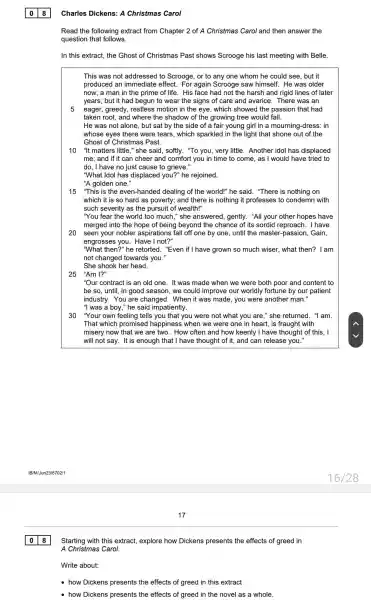 Charles Dickens: A Christmas Carol
Read the following extract from Chapter 2 of A Christmas Carol and then answer the
question that follows.
In this extract, the Ghost of Christmas Past shows Scrooge his last meeting with Belle.
This was not addressed to Scrooge, or to any one whom he could see, but it
produced an immediate effect. For again Scrooge saw himself. He was older
now; a man in the prime of life . His face had not the harsh and rigid lines of later
years; but it had begun to wear the signs of care and avarice. There was an
5 eager, greedy, restless motion in the eye , which showed the passion that had
taken root, and where the shadow of the growing tree would fall.
He was not alone , but sat by the side of a fair young girl in a mourning-dress: in
whose eyes there were tears, which sparkled in the light that shone out of the
Ghost of Christmas Past.
10 "It matters little," she said, softly. "To you , very little. Another idol has displaced
me; and if it can cheer and comfort you in time to come, as I would have tried to
do, I have no just cause to grieve."
"What Idol has displaced you?" he rejoined.
"A golden one."
15 "This is the even-handed dealing of the world!" he said . "There is nothing on
which it is so hard as poverty; and there is nothing it professes to condemn with
such severity as the pursuit of wealth!"
"You fear the world too much," she answered , gently. "All your other hopes have
merged into the hope of being beyond the chance of its sordid reproach. I have
20 seen your nobler aspirations fall off one by one, until the master-passion, Gain,
engrosses you. Have I not?"
"What then?" he retorted . "Even if I have grown so much wiser, what then?I am
not changed towards you."
She shook her head.
25 "Am I?"
"Our contract is an old one. It was made when we were both poor and content to
be so, until, in good season, we could improve our worldly fortune by our patient
industry. You are changed. When it was made, you were another man."
"I was a boy," he said impatiently.
30 "Your own feeling tells you that you were not what you are," she returned. "I am.
That which promised happiness when we were one in heart, is fraught with
misery now that we are two. How often and how keenly I have thought of this, I
will not say. It is enough that I have thought of it, and can release you."
018
Starting with this extract,explore how Dickens presents the effects of greed in
A Christmas Carol.
Write about:
how Dickens presents the effects of greed in this extract
how Dickens presents the effects of greed in the novel as a whole.