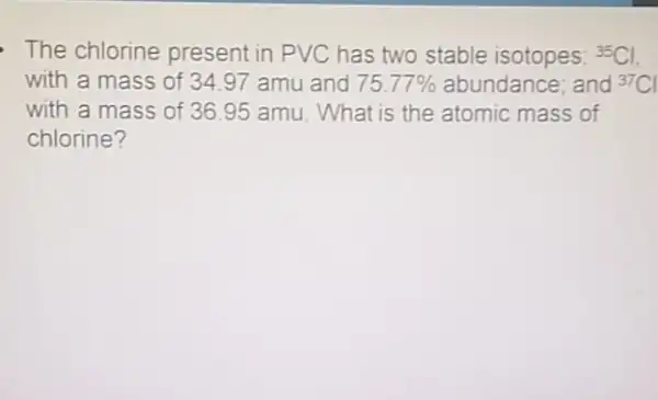 The chlorine present in PVC has two stable isotopes: {}^35Cl
with a mass of 34.97 amu and 75.77%  abundance; and {}^37Cl
with a mass of 36.95 amu. What is the atomic mass of
chlorine?