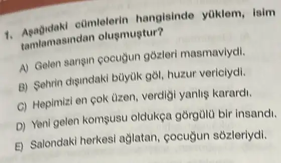 cũmlelerin hangisinde yuklem isim
tamlamasind an oluemuptur?
A) Gelen sarigin cocugun gozleri masmavlydi.
B) Sehrin digindaki bùyuk gòl, huzur vericiydi.
C) Hepimizi en cok uzen, verdigi yanlis karardi.
D) Yeni gelen komsusu oldukça gòrgùlü bir insandi.
E) Salondaki herkesi aglatan, cocuyun sozleriydi.