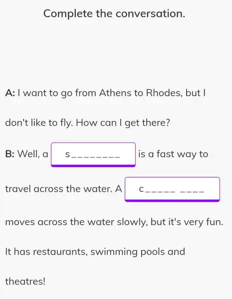 Complete the conversation.
A: I want to go from Athens to Rhodes , but I
don't like to fly. How can I get there?
B: Well, a	I is a fast way to
travel across the water. A C
moves across the water slowly, but it's very fun.
It has restaurants , swimming pools and