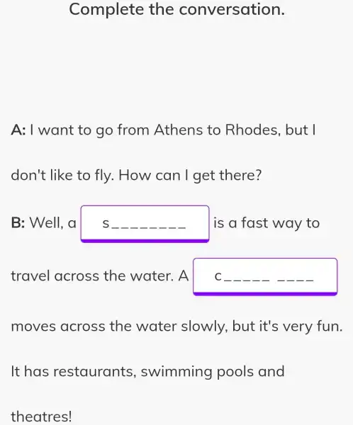 Complete the conversation.
A: I want to go from Athens to Rhodes , but I
don't like to fly. How can I get there?
B: Well, a	I is a fast way to
travel across the water. A C __ __	__ __
moves across the water slowly, but it's very fun.
It has restaurants , swimming pools and