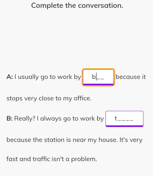 Complete the conversation.
A:I usually go to work by bL because it
stops very close to my office.
B: Really ? I always go to work by t __ __ __ __
because the station is near my house. It's very
fast and traffic isn't a problem.