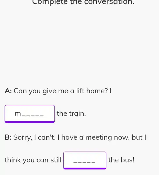 Complete the sation.
A: Can you give me a lift home? I
m __ __ __ __ __ the train.
B: Sorry . I can't . I have a meeting I now, but I
think you can still	the bus!