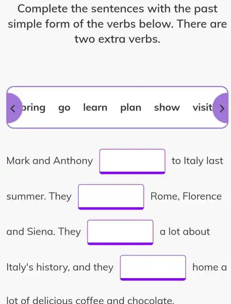 Complete the sentences with the past
simple form of the verbs below . There are
two extra verbs.
< oring go learn plan show visit >
Mark and Anthony square  to Italy last
summer . They square  Rome , Florence
and Siena . They square  a lot about
square 
lot of delicious coffee and chocolate.