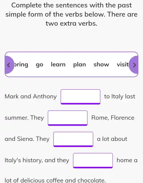 Complete the sentences with the past
simple form of the verbs below . There are
two extra verbs.
< oring go . learn plan show visit >
Mark and Anthony square  to Italy last
summer . They square  Rome , Florence
and Siena . They square  a lot about
Italy's history , and they square  home a
lot of delicious coffee and chocolate.