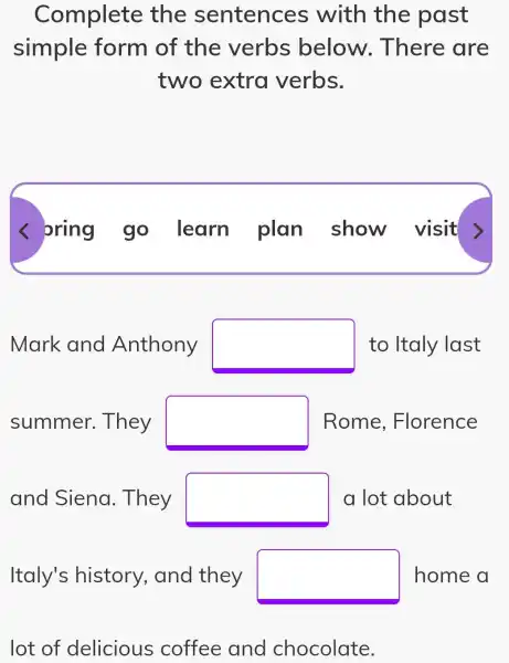 Complete the sentences with the past
simple form of the verbs below . There are
two extra verbs.
< bring go learn plan show visit
Mark and Anthony square  to Italy last
summer . They square  Rome , Florence
and Siena . They square  a lot about
Italy's history , and they square  home a
lot of delicious coffee and chocolate.