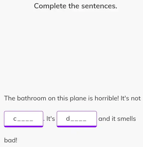 Complete the sentences.
The bathroom on this plane is horrible! It's not
C __ __ __ __ It's	__ __ __ __ and it smells d