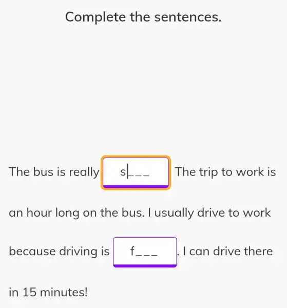 Complete the sentences.
The bus is really s	The trip to work is
an hour long on the bus . I usually drive to work
because driving is f	I. I can drive there __ __
in 15 minutes!