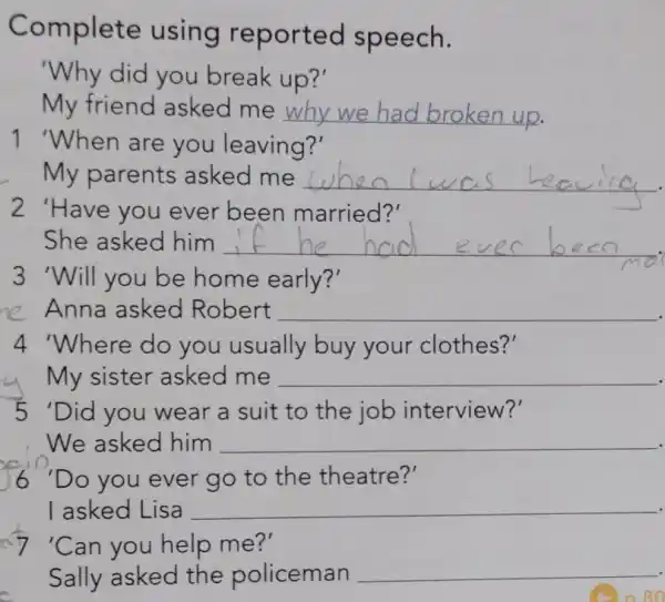 Complete using reported speech.
'Why did you break up?'
My friend asked me __ up.
1 'When are you leaving?'
My parents asked me __
2 'Have you ever been married?'
She asked him __
3 'Will you be home early?'
e Anna asked Robert __
4 'Where do you usually buy your clothes?'
My sister asked me __
5 'Did you wear a suit to the job interview?'
We asked him __
6 "Do you ever go to the theatre?'
I asked Lisa __
7 "Can you help me?'
Sally asked the policeman __