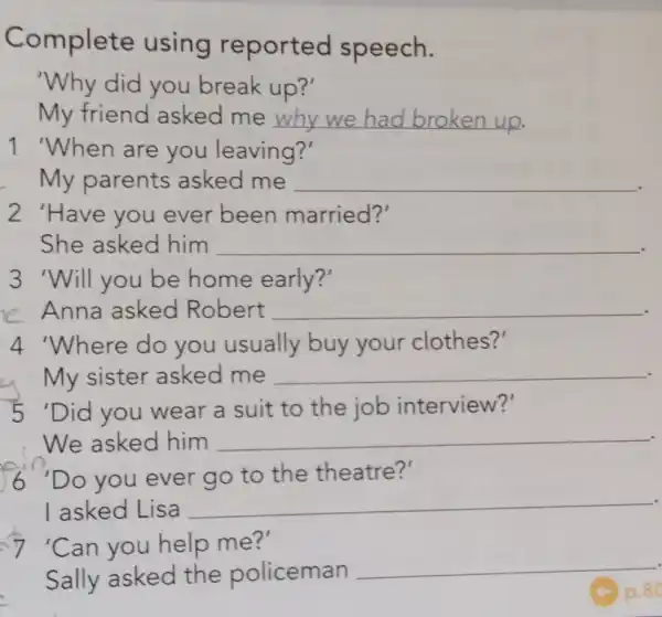 Complete using reported speech.
'Why did you break up?'
My friend asked me __
1 'When are you leaving?'
My parents asked me __
2 'Have you ever been married?'
She asked him __
3 'Will you be home early?'
e Anna asked Robert __
4 'Where do you usually buy your clothes?'
My sister asked me __
5'Did you wear a suit to the job interview?'
We asked him __
6"Do you ever go to the theatre?'
I asked Lisa
__
7 'Can you help me?'
Sally asked the policeman
__