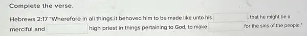 Complete the verse.
Hebrews 2:17 "Wherefore in all things it behoved him to be made like unto his square  , that he might be a
merciful and square  high priest in things pertaining to God, to make square  for the sins of the people."