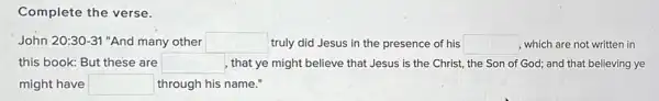 Complete the verse.
John 20:30-31' 'And many other square  truly did Jesus in the presence of his square  , which are not written in
this book: But these are square  , that ye might believe that Jesus is the Christ, the Son of God; and that believing ye
might have square  through his name."