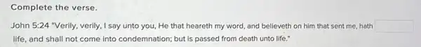 Complete the verse.
John 5:24 "Verily, verily ,I say unto you, He that heareth my word and believeth on him that sent me, hath square 
life, and shall not come into condemnation;but is passed from death unto life."