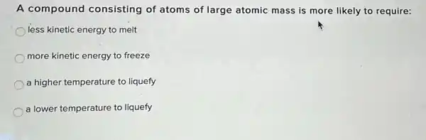 A compound consisting of atoms of large atomic mass is more likely to require:
less kinetic energy to melt
more kinetic energy to freeze
a higher temperature to liquefy
a lower temperature to liquefy