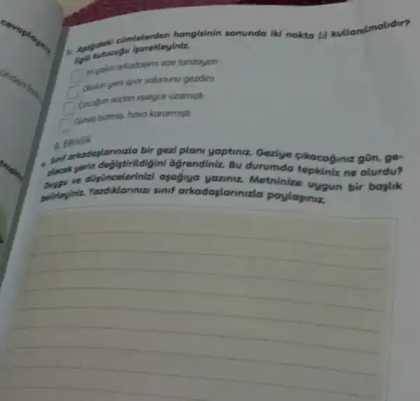 comtelerden hangisinin sonunda iki nokta ()kullanilmalidir?
ligiti kutucugu isoretleyiniz.
Enyokn arkadasimi size tanitayim
Okulun yeni spor salonunu gezdim
Cocugun sodan epeyce uzamisti
Gunes batmes, hava kararmişti
8. Erkinlik
sinif arkadaplann uzla bir gezi plan yaptiniz. Geziye cikacaginiz gōn ge-
plecek yerin degistirildig iini ogrendiniz. Bu durumda tepkiniz ne olurdu?
ve düsünceleriniz asagiya yaziniz Metninize uygun bir bostik
belirleyiniz Yazdiklarinizi sinif arkadaslanna da paylapiniz.
__