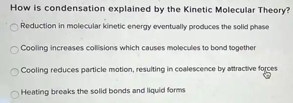 How is condensation explained by the Kinetic Molecular Theory?
Reduction in molecular kinetic energy eventually produces the solid phase
Cooling increases collisions which causes molecules to bond together
Cooling reduces particle motion, resulting in coalescence by attractive forces
Heating breaks the solid bonds and liquid forms