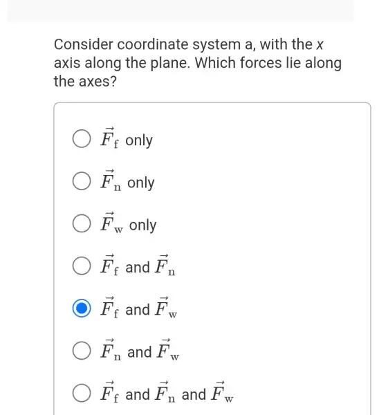 Consider coordinate system a , with the x
axis along the plane. Which forces lie along
the axes?
overrightarrow (F)_(f) only
overrightarrow (F)_(n) only
overrightarrow (F)_(W) only
overrightarrow (F)_(f) and overrightarrow (F)_(n)
overrightarrow (F)_(f) and overrightarrow (F)_(W)
overrightarrow (F)_(n) and overrightarrow (F)_(W)
overrightarrow (F)_(f) and overrightarrow (F)_(n) and overrightarrow (F)_(W)