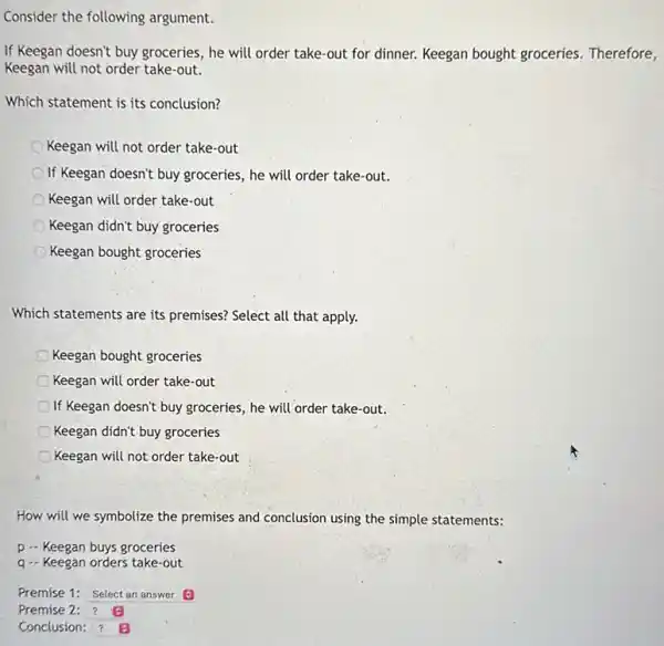 Consider the following argument.
If Keegan doesn't buy groceries, he will order take-out for dinner. Keegan bought groceries. Therefore,
Keegan will not order take-out.
Which statement is its conclusion?
Keegan will not order take-out
If Keegan doesn't buy groceries, he will order take-out.
Keegan will order take-out
Keegan didn't buy groceries
Keegan bought groceries
Which statements are its premises? Select all that apply.
Keegan bought groceries
Keegan will order take-out
If Keegan doesn't buy groceries, he will order take-out.
Keegan didn't buy groceries
Keegan will not order take-out
How will we symbolize the premises and conclusion using the simple statements:
p - Keegan buys groceries
q.- Keegan orders take-out
Premise 1: Select an answer
Premise
Conclusion: square