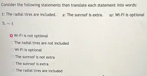 Consider the following statements then translate each statement into words:
t: The radial tires are included. s: The sunroof is extra. w: Wi-Fi is optional
5. sim t
Wi-Fi is not optional
The radial tires are not included
Wi-Fi is optional
The sunroof is not extra
The sunroof is extra
The radial tires are included